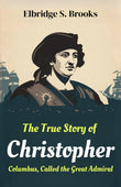 The True Story of Christopher Columbus, Called the Great Admiral: The Life, Voyages, and Discoveries of the Explorer Who…