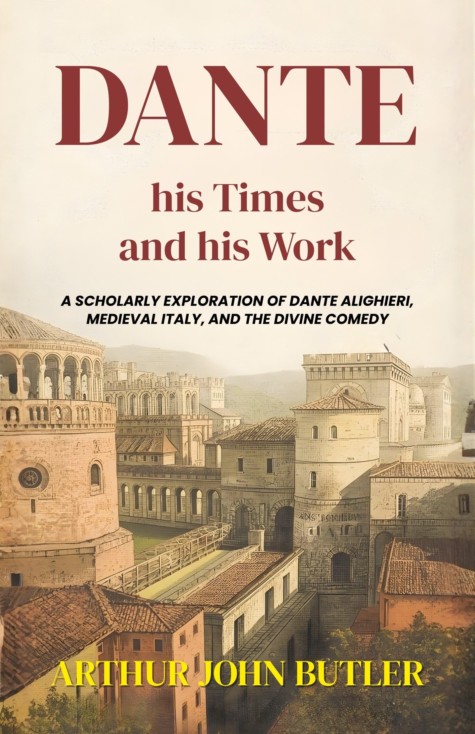 Dante His Times And His Work : A Scholarly Exploration Of Dante Alighieri, Medieval Italy, And The Divine Comedy (Literary…